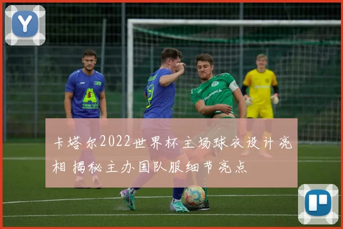 卡塔尔2022世界杯主场球衣设计亮相 揭秘主办国队服细节亮点