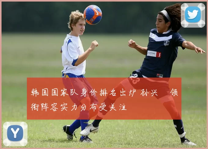 韩国国家队身价排名出炉 孙兴慜领衔阵容实力分布受关注