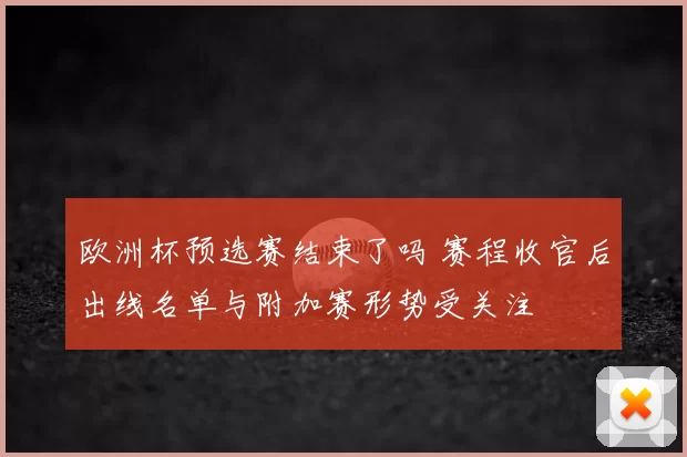 欧洲杯预选赛结束了吗 赛程收官后出线名单与附加赛形势受关注