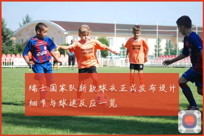 瑞士国家队新款球衣正式发布设计细节与球迷反应一览