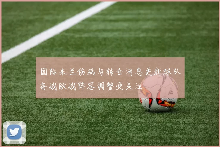 国际米兰伤病与转会消息更新球队备战欧战阵容调整受关注