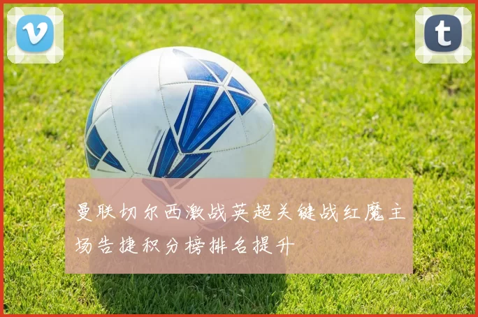 曼联切尔西激战英超关键战红魔主场告捷积分榜排名提升