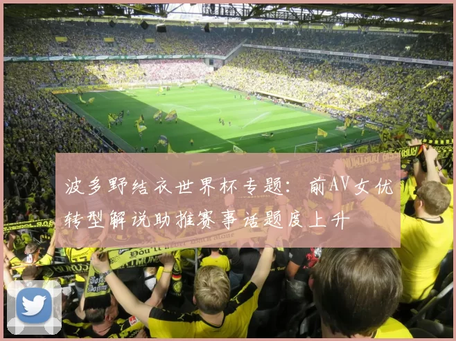 波多野结衣世界杯专题：前AV女优转型解说助推赛事话题度上升