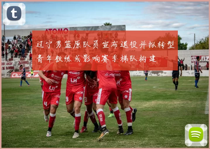 辽宁男篮原队员宣布退役并拟转型青年教练或影响赛季梯队构建