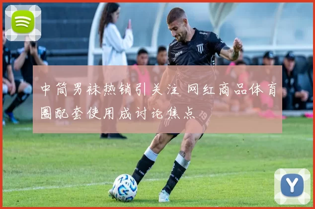 中筒男袜热销引关注 网红商品体育圈配套使用成讨论焦点