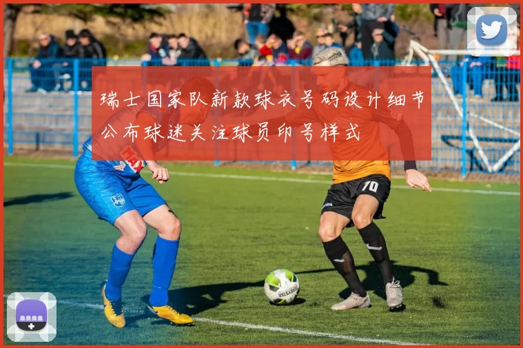 瑞士国家队新款球衣号码设计细节公布球迷关注球员印号样式