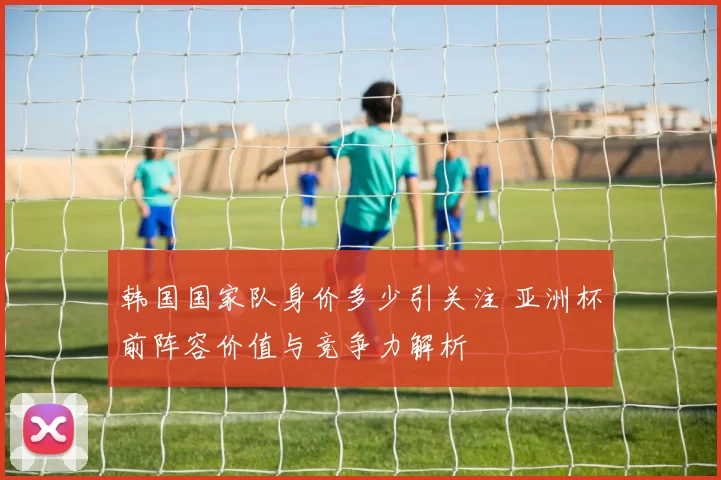 韩国国家队身价多少引关注 亚洲杯前阵容价值与竞争力解析