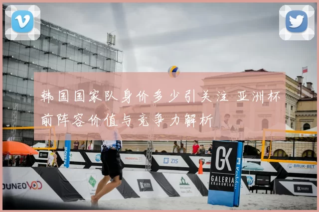 韩国国家队身价多少引关注 亚洲杯前阵容价值与竞争力解析