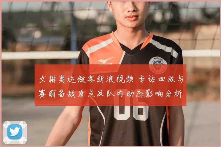 女排奥运做客新浪视频 专访回放与赛前备战看点及队内动态影响分析