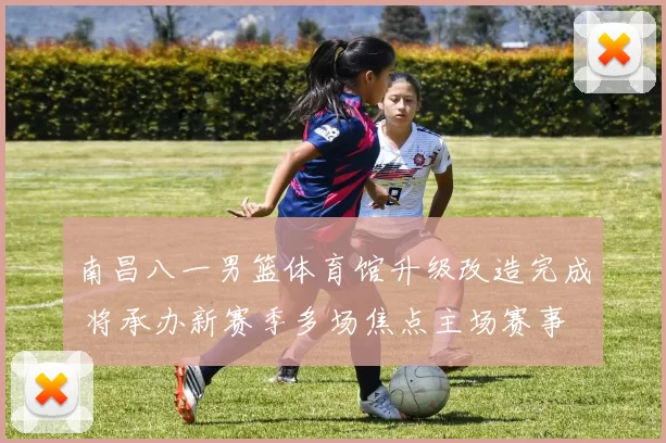 南昌八一男篮体育馆升级改造完成 将承办新赛季多场焦点主场赛事