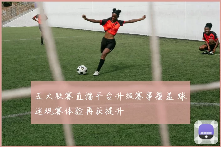 五大联赛直播平台升级赛事覆盖 球迷观赛体验再获提升