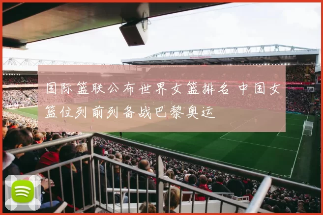 国际篮联公布世界女篮排名 中国女篮位列前列备战巴黎奥运