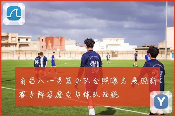 南昌八一男篮全队合照曝光 展现新赛季阵容磨合与球队面貌