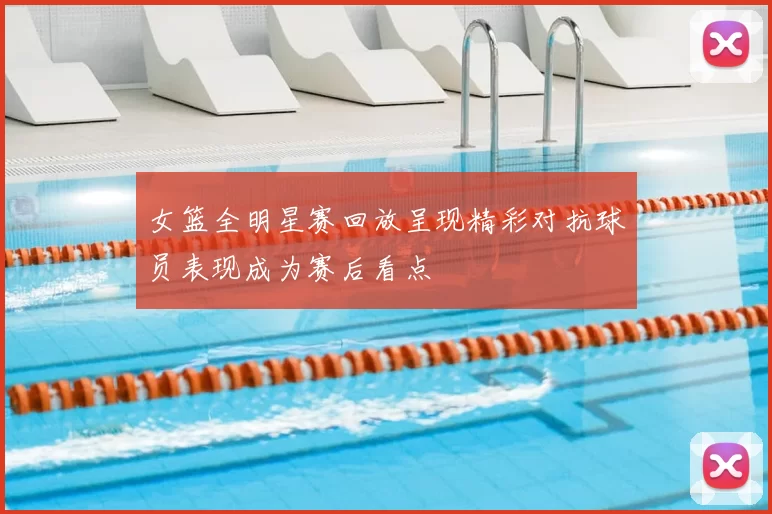 女篮全明星赛回放呈现精彩对抗球员表现成为赛后看点