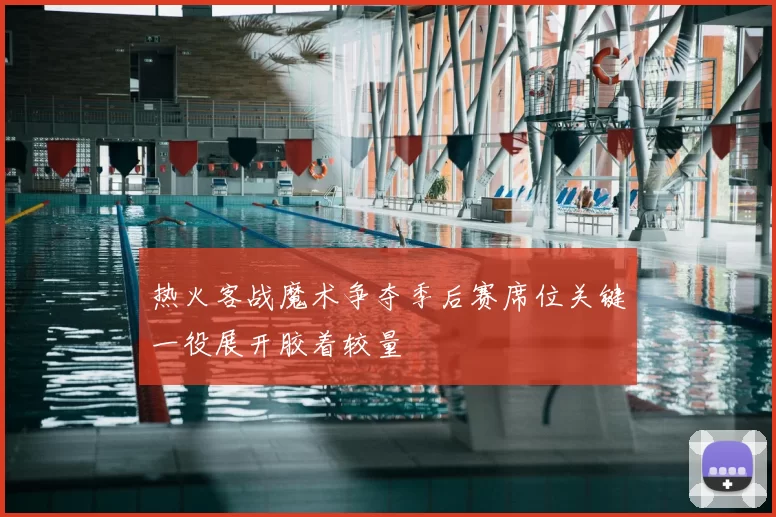 热火客战魔术争夺季后赛席位关键一役展开胶着较量