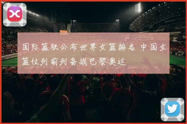国际篮联公布世界女篮排名 中国女篮位列前列备战巴黎奥运