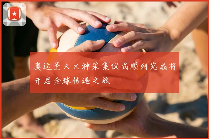 奥运圣火火种采集仪式顺利完成将开启全球传递之旅