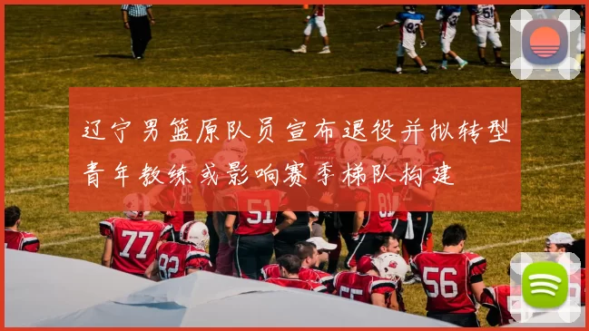 辽宁男篮原队员宣布退役并拟转型青年教练或影响赛季梯队构建