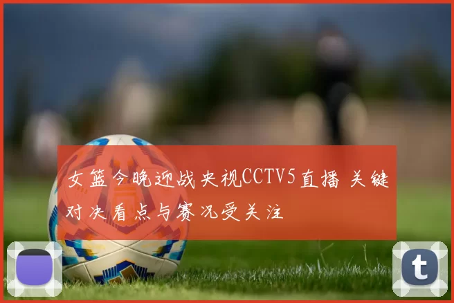 女篮今晚迎战央视CCTV5直播 关键对决看点与赛况受关注