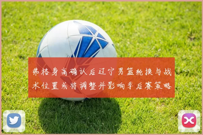 弗格身高确认后辽宁男篮轮换与战术位置或将调整并影响季后赛策略