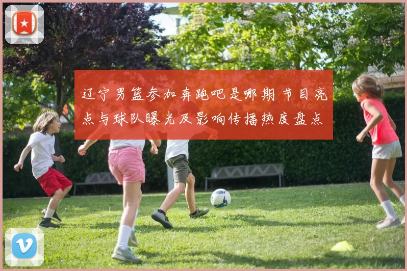 辽宁男篮参加奔跑吧是哪期 节目亮点与球队曝光及影响传播热度盘点