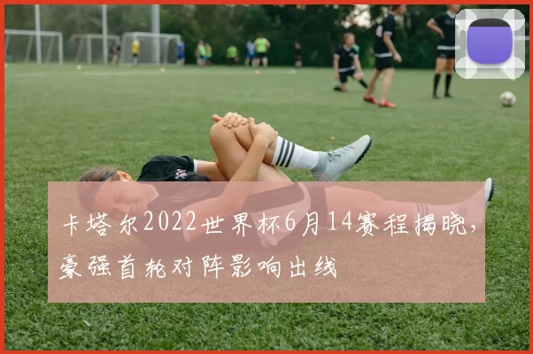卡塔尔2022世界杯6月14赛程揭晓，豪强首轮对阵影响出线