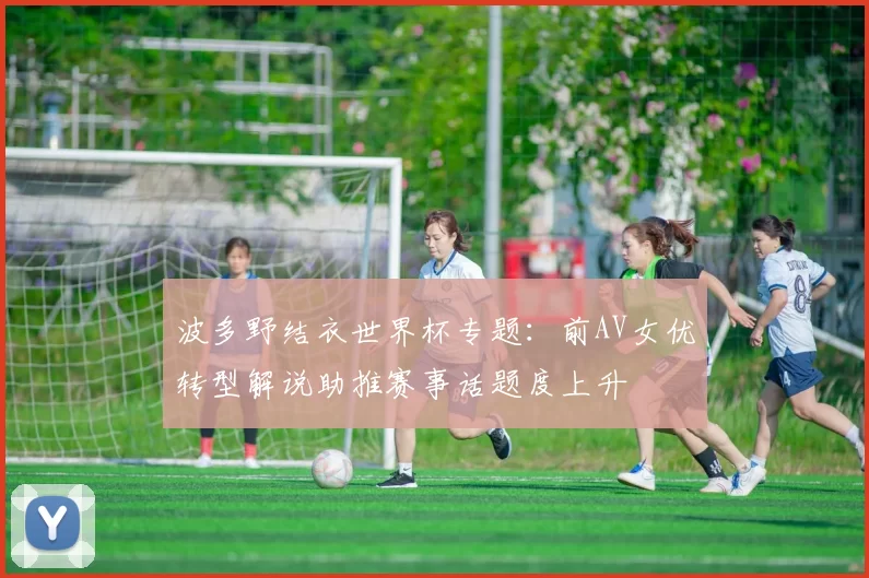 波多野结衣世界杯专题：前AV女优转型解说助推赛事话题度上升