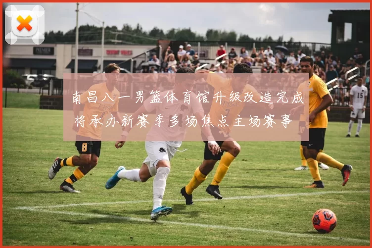 南昌八一男篮体育馆升级改造完成 将承办新赛季多场焦点主场赛事