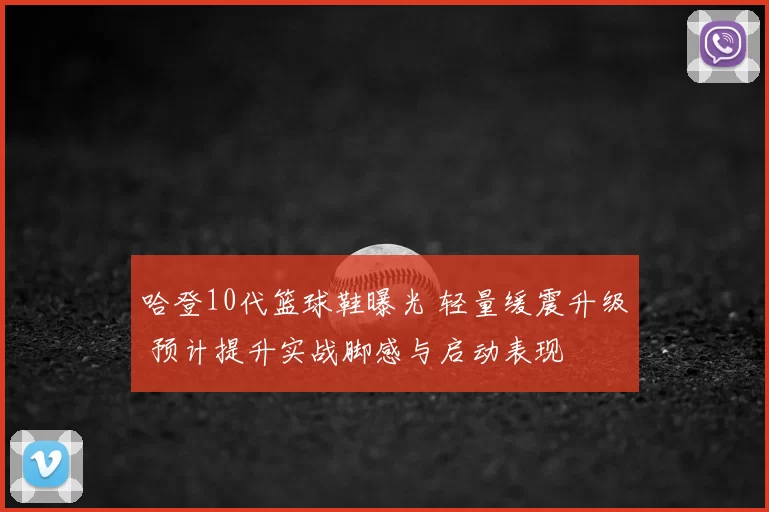 哈登10代篮球鞋曝光 轻量缓震升级 预计提升实战脚感与启动表现