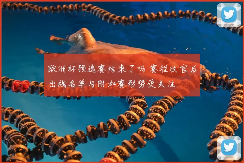 欧洲杯预选赛结束了吗 赛程收官后出线名单与附加赛形势受关注