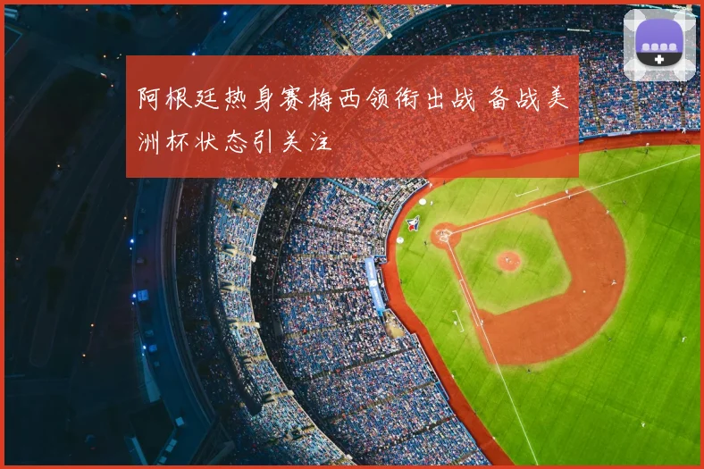 阿根廷热身赛梅西领衔出战 备战美洲杯状态引关注