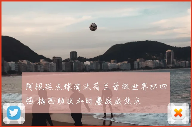阿根廷点球淘汰荷兰晋级世界杯四强 梅西助攻加时鏖战成焦点