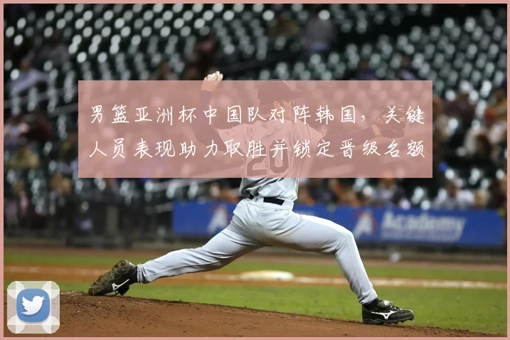 男篮亚洲杯中国队对阵韩国,关键人员表现助力取胜并锁定晋级名额