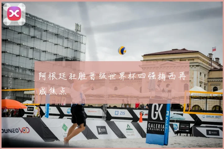 阿根廷狂胜晋级世界杯四强梅西再成焦点