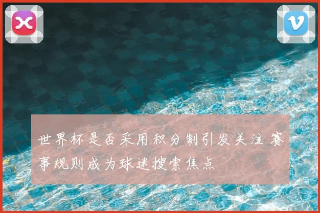 世界杯是否采用积分制引发关注 赛事规则成为球迷搜索焦点