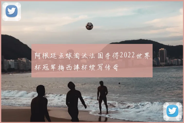 阿根廷点球淘汰法国夺得2022世界杯冠军梅西捧杯续写传奇