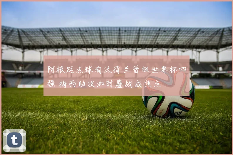 阿根廷点球淘汰荷兰晋级世界杯四强 梅西助攻加时鏖战成焦点