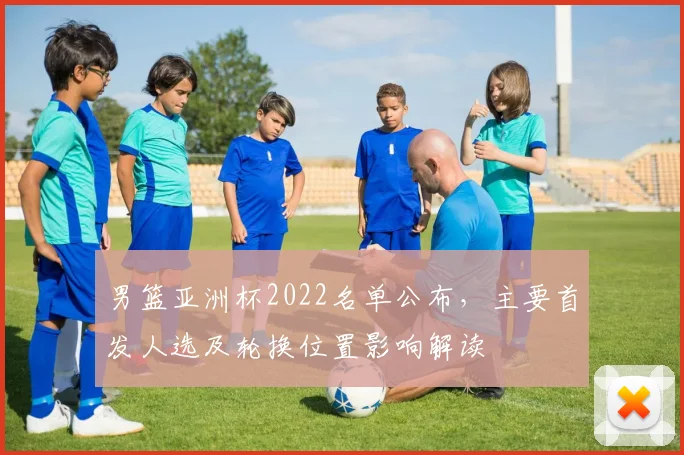 男篮亚洲杯2022名单公布，主要首发人选及轮换位置影响解读
