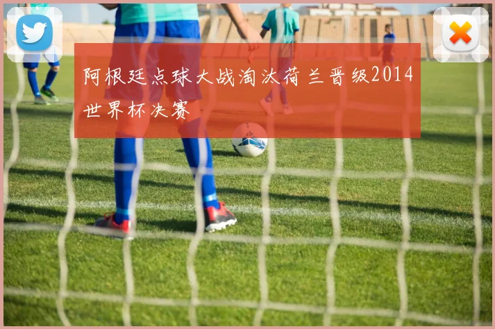 阿根廷点球大战淘汰荷兰晋级2014世界杯决赛