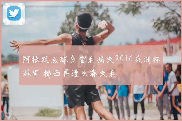 阿根廷点球负智利痛失2016美洲杯冠军 梅西再遭决赛失利