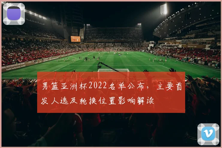 男篮亚洲杯2022名单公布，主要首发人选及轮换位置影响解读