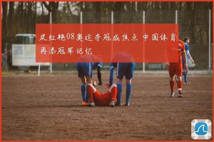 皮红艳08奥运夺冠成焦点 中国体育再添冠军记忆