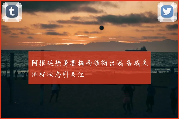阿根廷热身赛梅西领衔出战 备战美洲杯状态引关注