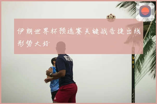伊朗世界杯预选赛关键战告捷出线形势大好