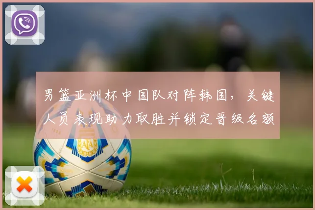 男篮亚洲杯中国队对阵韩国,关键人员表现助力取胜并锁定晋级名额